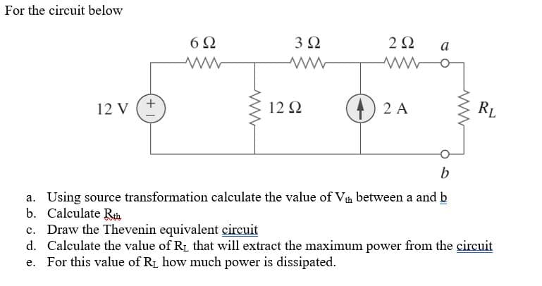 For the circuit below
6Ω
3Ω
2Ω
а
4 2 A
RL
12 Q
12 V
a. Using source transformation calculate the value of Vth between a and b
b. Calculate Rh
c. Draw the Thevenin equivalent circuit
d. Calculate the value of R1 that will extract the maximum power from the circuit
e. For this value of RL how much power is dissipated.
