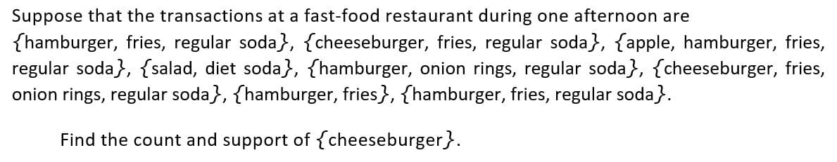 Suppose that the transactions at a fast-food restaurant during one afternoon are
{hamburger, fries, regular soda}, {cheeseburger, fries, regular soda}, {apple, hamburger, fries,
regular soda}, {salad, diet soda}, {hamburger, onion rings, regular soda}, {cheeseburger, fries,
onion rings, regular soda}, {hamburger, fries}, {hamburger, fries, regular soda}.
Find the count and support of {cheeseburger}.
