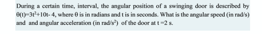 During a certain time, interval, the angular position of a swinging door is described by
O(t)=3t²+10t- 4, where 0 is in radians and t is in seconds. What is the angular speed (in rad/s)
and and angular acceleration (in rad/s²) of the door at t=2 s.
