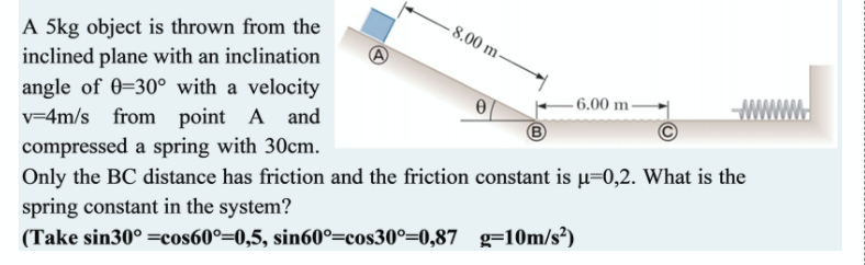 - 8.00 m-
A 5kg object is thrown from the
inclined plane with an inclination
angle of 0=30° with a velocity
v=4m/s from point A and
- 6.00 m -
compressed a spring with 30cm.
Only the BC distance has friction and the friction constant is µ=0,2. What is the
spring constant in the system?
(Take sin30° =cos60°=0,5, sin60°=cos30°=0,87 g=10m/s²)
