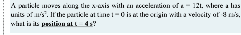 A particle moves along the x-axis with an acceleration of a = 12t, where a has
units of m/s². If the particle at time t= 0 is at the origin with a velocity of -8 m/s,
what is its position at t= 4 s?
