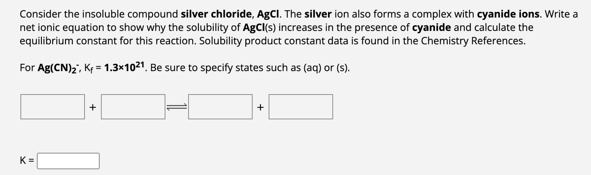 Consider the insoluble compound silver chloride, AgCl. The silver ion also forms a complex with cyanide ions. Write a
net ionic equation to show why the solubility of AgCl(s) increases in the presence of cyanide and calculate the
equilibrium constant for this reaction. Solubility product constant data is found in the Chemistry References.
For Ag(CN)2¯, K₁ = 1.3×1021. Be sure to specify states such as (aq) or (s).
K =
+
+