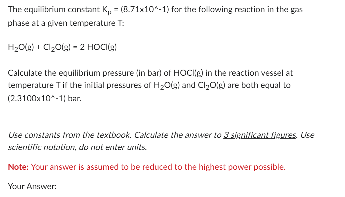 The equilibrium constant Kp = (8.71x10^-1) for the following reaction in the gas
phase at a given temperature T:
H2O(g) + Cl2O(g) = 2 HOCI(g)
Calculate the equilibrium pressure (in bar) of HOCI(g) in the reaction vessel at
temperature T if the initial pressures of H2O(g) and Cl₂O(g) are both equal to
(2.3100x10^-1) bar.
Use constants from the textbook. Calculate the answer to 3 significant figures. Use
scientific notation, do not enter units.
Note: Your answer is assumed to be reduced to the highest power possible.
Your Answer: