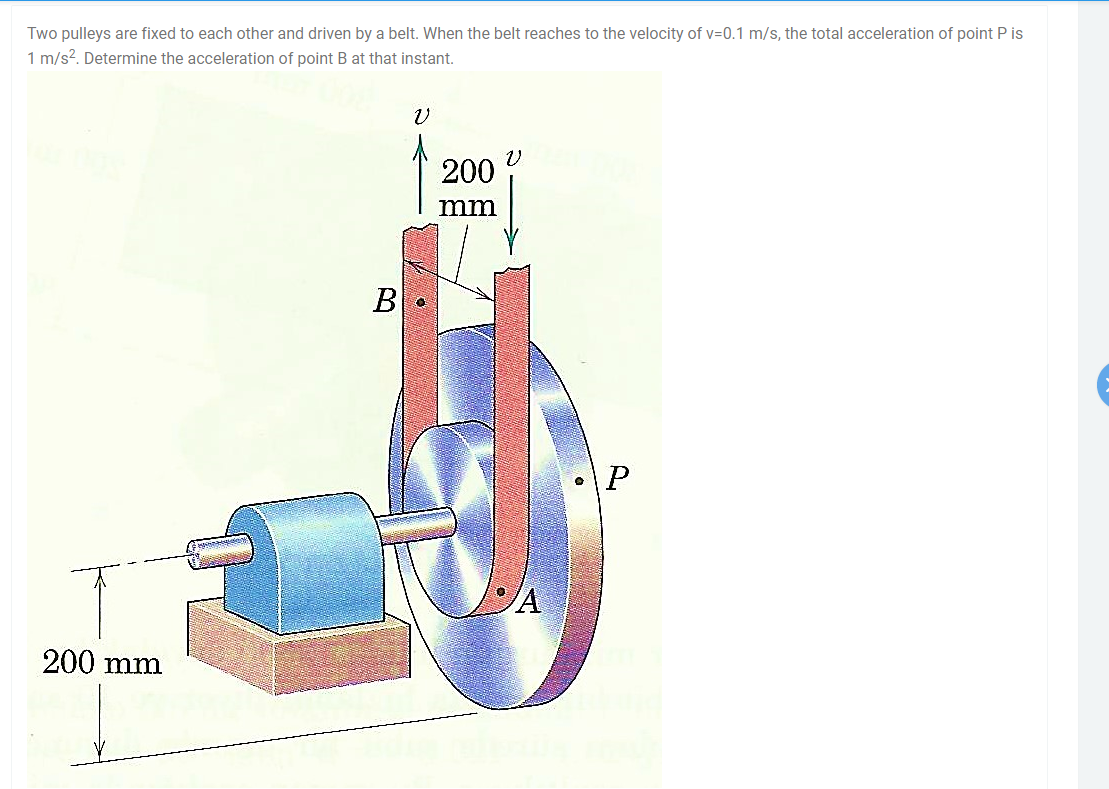 Two pulleys are fixed to each other and driven by a belt. When the belt reaches to the velocity of v=0.1 m/s, the total acceleration of point P is
1 m/s2. Determine the acceleration of point B at that instant.
200
mm
B
200 mm
