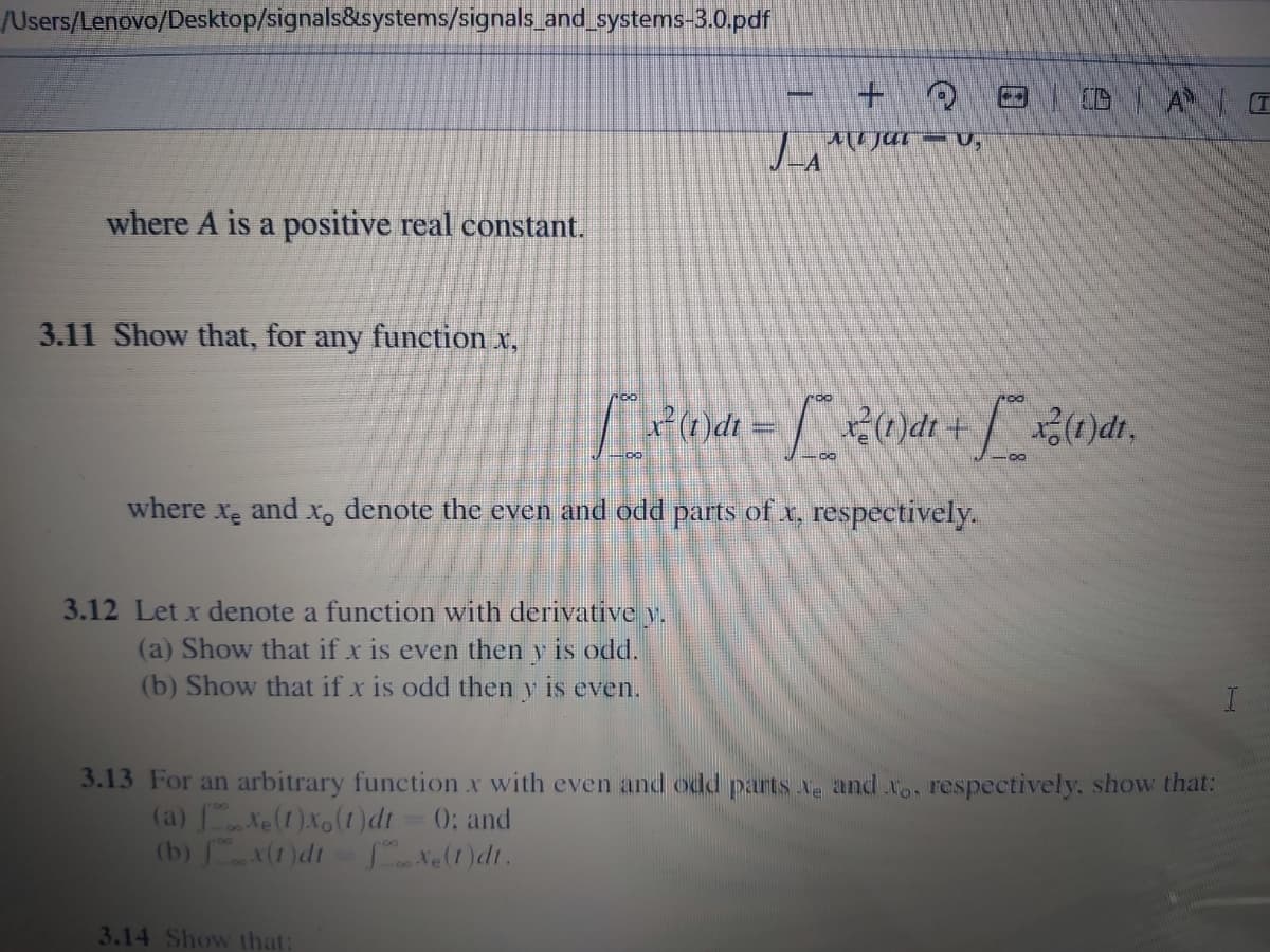 /Users/Lenovo/Desktop/signals&systems/signals_and systems-3.0.pdf
+1
JA
where A is a positive real constant.
3.11 Show that, for any function x,
roo
where
Xe
and x, denote the even and odd parts of x, respectively.
3.12 Let x denote a function with derivative y.
(a) Show that if x is even then y is odd.
(b) Show that if x is odd then y is even.
3.13 For an arbitrary function x with even and odd parts Ne and x., respectively, show that:
(a) Xe(1)Xo(1)dt = 0; and
(b) x(1)dt=te(1)dt.
3.14 Show that:
