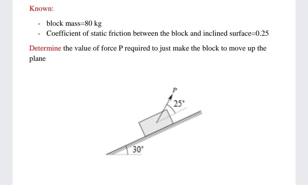 Known:
block mass=80 kg
Coefficient of static friction between the block and inclined surface=0.25
-
Determine the value of force P required to just make the block to move up the
plane
25
30
