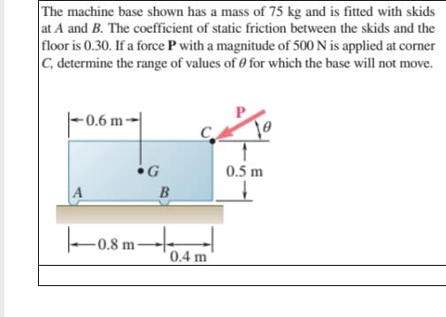 The machine base shown has a mass of 75 kg and is fitted with skids
at A and B. The coefficient of static friction between the skids and the
floor is 0.30. If a force P with a magnitude of 500 N is applied at corner
|C, determine the range of values of 0 for which the base will not move.
|-0.6 m-
0.5 m
В
-0.8 m
0.4 m
