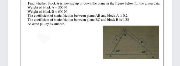 Find whether block A is moving up or down the plane in the figure below for the given data:
Weight of block A = 300 N
Weight of block B = 600 N
The coefficient of static friction between plane AB and block A is 0.2
The coefficient of static friction between plane BC and block B is 0.25
Assume pulley as smooth.
60
