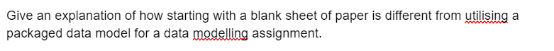 Give an explanation of how starting with a blank sheet of paper is different from utilising a
packaged data model for a data modelling assignment.