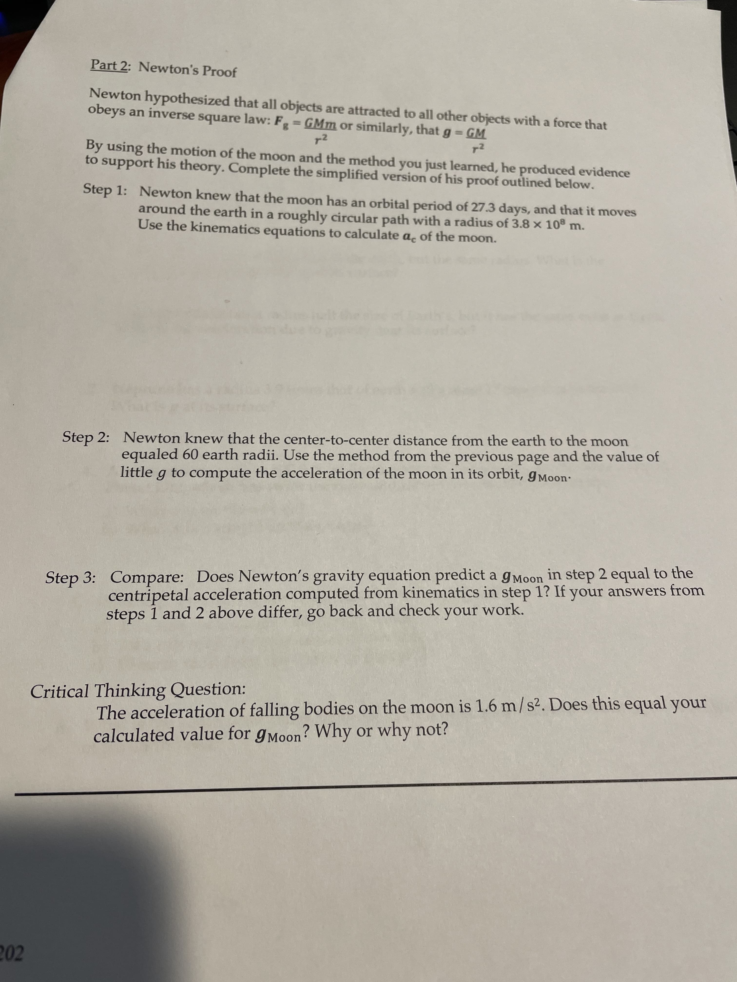 Part 2: Newton's Proof
Newton hypothesized that all objects are attracted to all other objects with a force that
obeys an inverse square law: F GMm or similarly, that g =
= GM
%3D
%3D
By using the motion of the moon and the method you just learned, he produced evidence
support his theory. Complete the simplified version of his proof outlined below.
to
Step 1: Newton knew that the moon has an orbital period of 27.3 days, and that it moves
around the earth in a roughly circular path with a radius of 3.8 x 108 m.
Use the kinematics equations to calculate a, of the moon.
Step 2: Newton knew that the center-to-center distance from the earth to the moon
equaled 60 earth radii. Use the method from the previous page and the value of
little g to compute the acceleration of the moon in its orbit, gMoon
Step 3: Compare: Does Newton's gravity equation predict a gMoon in step 2 equal to the
centripetal acceleration computed from kinematics in step 1? If your answers from
steps 1 and 2 above differ, go back and check your work.
Critical Thinking Question:
The acceleration of falling bodies on the moon is 1.6 m/ s2. Does this equal your
calculated value for gMoon? Why or why not?
202
