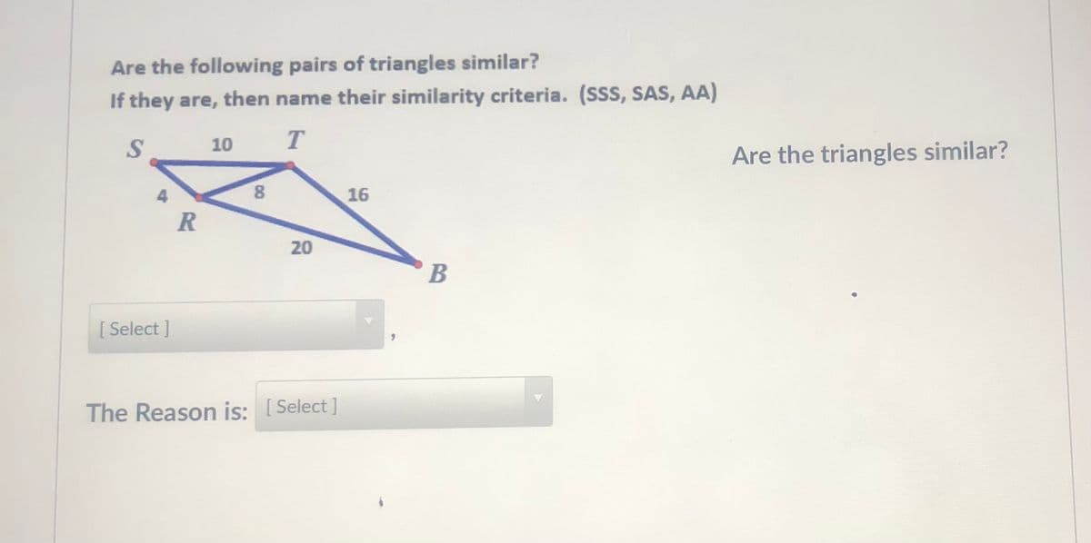 Are the following pairs of triangles similar?
If they are, then name their similarity criteria. (SSS, SAS, AA)
10 T
Are the triangles similar?
8.
16
[ Select ]
The Reason is: [Select ]
20
