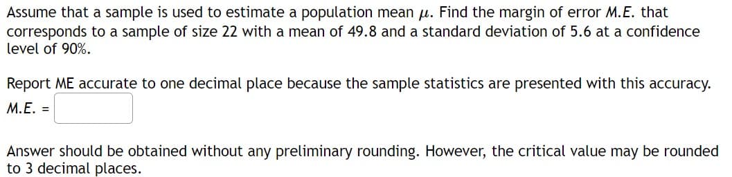 Assume that a sample is used to estimate a population mean u. Find the margin of error M.E. that
corresponds to a sample of size 22 with a mean of 49.8 and a standard deviation of 5.6 at a confidence
level of 90%.
Report ME accurate to one decimal place because the sample statistics are presented with this accuracy.
M.E. =
Answer should be obtained without any preliminary rounding. However, the critical value may be rounded
to 3 decimal places.