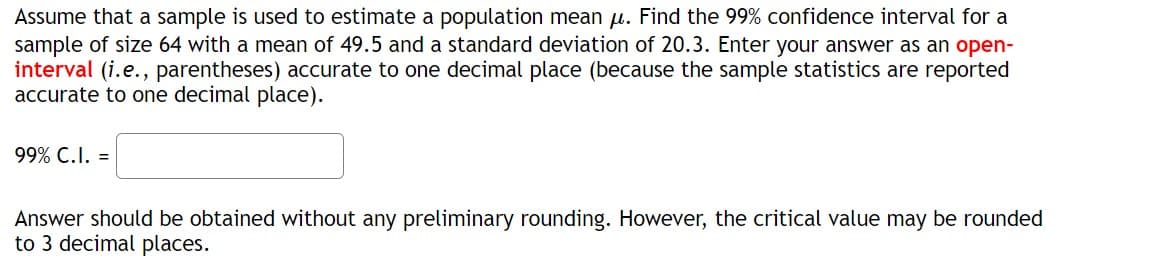 Assume that a sample is used to estimate a population mean μ. Find the 99% confidence interval for a
sample of size 64 with a mean of 49.5 and a standard deviation of 20.3. Enter your answer as an open-
interval (i.e., parentheses) accurate to one decimal place (because the sample statistics are reported
accurate to one decimal place).
99% C.I. =
Answer should be obtained without any preliminary rounding. However, the critical value may be rounded
to 3 decimal places.