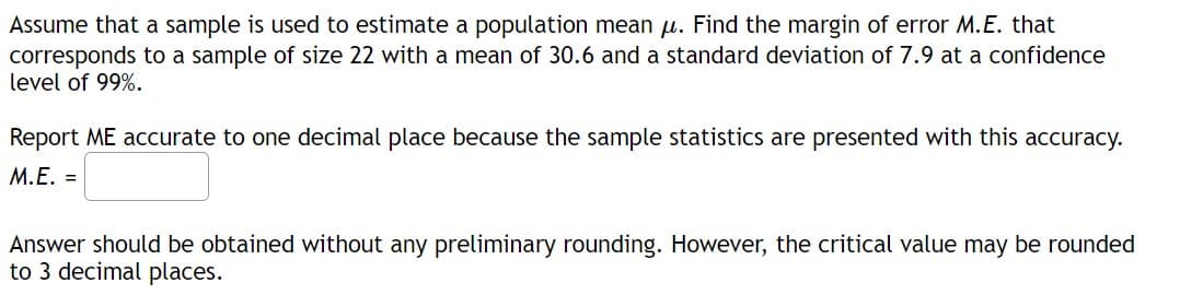 Assume that a sample is used to estimate a population mean u. Find the margin of error M.E. that
corresponds to a sample of size 22 with a mean of 30.6 and a standard deviation of 7.9 at a confidence
level of 99%.
Report ME accurate to one decimal place because the sample statistics are presented with this accuracy.
M.E. =
Answer should be obtained without any preliminary rounding. However, the critical value may be rounded
to 3 decimal places.