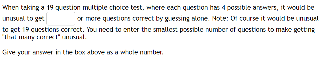 When taking a 19 question multiple choice test, where each question has 4 possible answers, it would be
unusual to get
or more questions correct by guessing alone. Note: Of course it would be unusual
to get 19 questions correct. You need to enter the smallest possible number of questions to make getting
"that many correct" unusual.
Give your answer in the box above as a whole number.