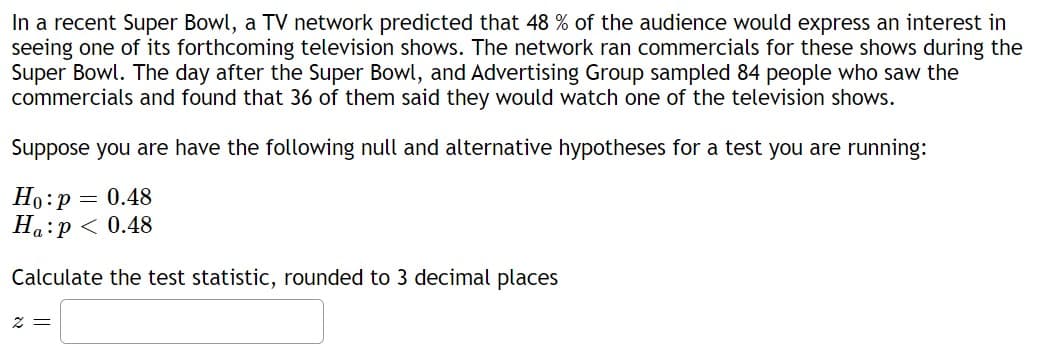 In a recent Super Bowl, a TV network predicted that 48 % of the audience would express an interest in
seeing one of its forthcoming television shows. The network ran commercials for these shows during the
Super Bowl. The day after the Super Bowl, and Advertising Group sampled 84 people who saw the
commercials and found that 36 of them said they would watch one of the television shows.
Suppose you are have the following null and alternative hypotheses for a test you are running:
Ho: p = 0.48
Ha p < 0.48
Calculate the test statistic, rounded to 3 decimal places
2