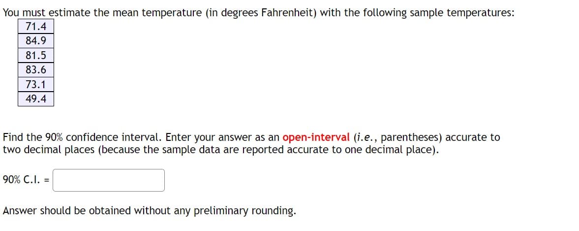 You must estimate the mean temperature (in degrees Fahrenheit) with the following sample temperatures:
71.4
84.9
81.5
83.6
73.1
49.4
Find the 90% confidence interval. Enter your answer as an open-interval (i.e., parentheses) accurate to
two decimal places (because the sample data are reported accurate to one decimal place).
90% C.I. =
Answer should be obtained without any preliminary rounding.