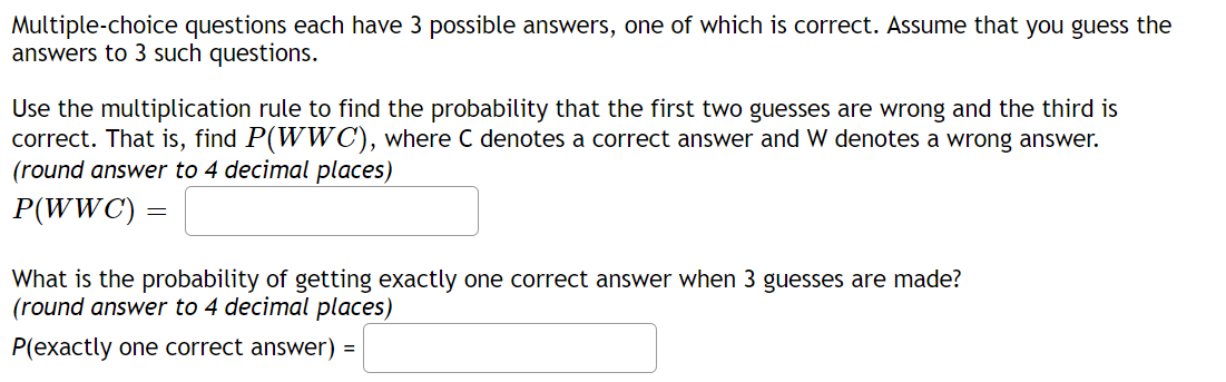 Multiple-choice questions each have 3 possible answers, one of which is correct. Assume that you guess the
answers to 3 such questions.
Use the multiplication rule to find the probability that the first two guesses are wrong and the third is
correct. That is, find P(WWC), where C denotes a correct answer and W denotes a wrong answer.
(round answer to 4 decimal places)
P(WWC) =
What is the probability of getting exactly one correct answer when 3 guesses are made?
(round answer to 4 decimal places)
P(exactly one correct answer) =