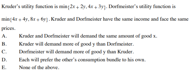 Kruder's utility function is min{2x+ 2y, 4x + 3y}. Dorfmeister's utility function is
min{4.x + 4y, 8x + 6y} . Kruder and Dorfmeister have the same income and face the same
prices.
A.
Kruder and Dorfmeister will demand the same amount of good x.
В.
Kruder will demand more of good y than Dorfmeister.
С.
Dorfmeister will demand more of good y than Kruder.
D.
Each will prefer the other's consumption bundle to his own.
Е.
None of the above.
