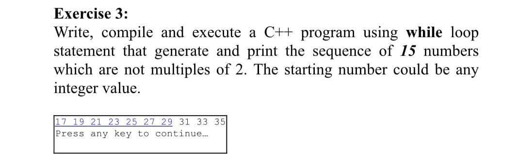 Exercise 3:
Write, compile and execute a C++ program using while loop
statement that generate and print the sequence of 15 numbers
which are not multiples of 2. The starting number could be any
integer value.
17 19 21 23 25 27 29 31 33 35
Press any key to continue...
