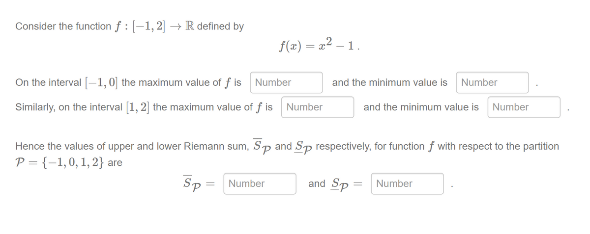 Consider the function f :-1, 2 → R defined by
f(x) = x² – 1.
On the interval -1,0 the maximum value of f is
Number
and the minimum value is Number
Similarly, on the interval [1, 2] the maximum value of f is
Number
and the minimum value is
Number
and Sp respectively, for function f with respect to the partition
Sp
Hence the values of upper and lower Riemann sum,
P = {-1,0, 1, 2} are
Sp =
and Sp = Number
Number
