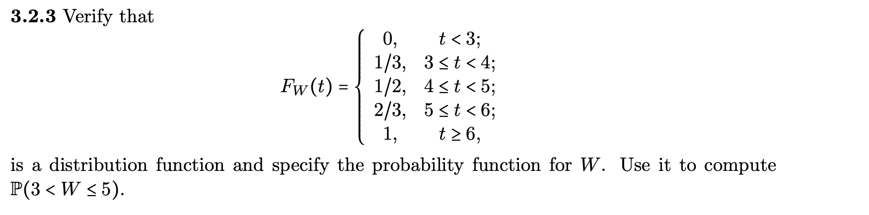 3.2.3 Verify that
t < 3;
0,
1/3, 3<t < 4;
Fw (t) = { 1/2, 4<t< 5;
2/3, 5 st < 6;
t2 6,
1,
is a distribution function and specify the probability function for W. Use it to compute
P(3 < W < 5).
