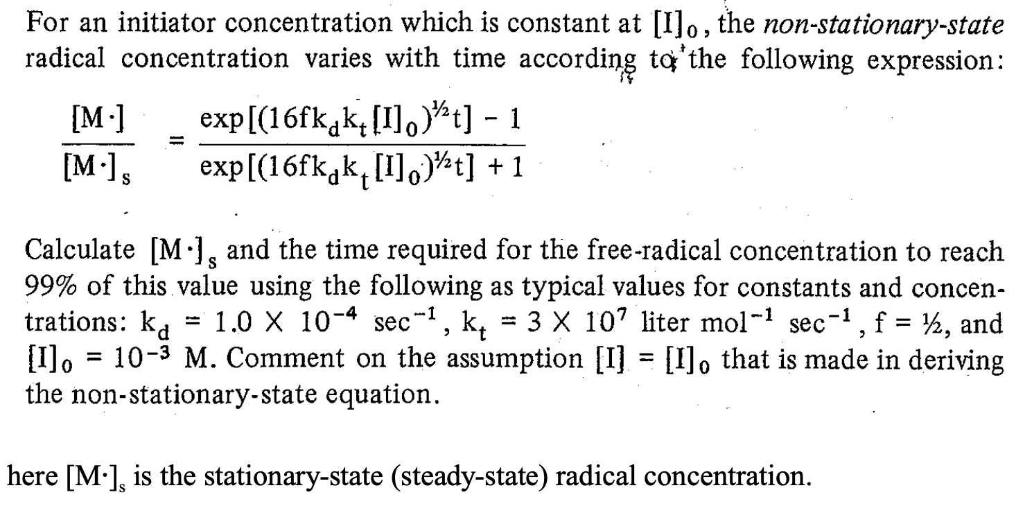 am al [1]o, the
radical concentration varies with time according to'the following expression
exp[(16fk,k, [I]o)t]
exp[(16fkgk, [I],)¾t] + 1
[M ]
1
[M·]s
Calculate [M•], and the time required for the free-radical concentration to reach
99% of this value using the following as typical values for constants and concen
trations: ka = 1.0 X 10-4 sec-1, k, = 3 X 107 liter mol-1 sec-1,f= ½, and
[I]o = 10-3 M. Comment on the assumption [I] = [I], that is made in deriving
the non-stationary-state equation.
S
%3D
%3D
%3D
