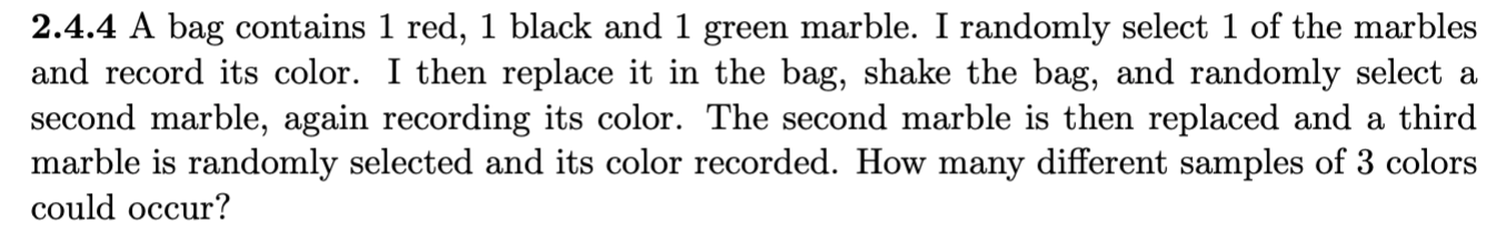 2.4.4 A bag contains 1 red, 1 black and 1 green marble. I randomly select 1 of the marbles
and record its color. I then replace it in the bag, shake the bag, and randomly select a
second marble, again recording its color. The second marble is then replaced and a third
marble is randomly selected and its color recorded. How many different samples of 3 colors
could occur?
