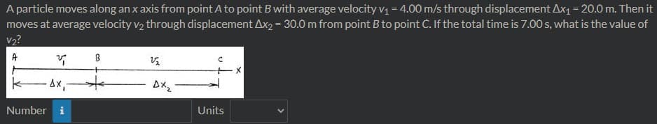 A particle moves along an x axis from point A to point B with average velocity v = 4.00 m/s through displacement Ax1 = 20.0 m. Then it
moves at average velocity v2 through displacement Ax2 = 30.0 m from point B to point C. If the total time is 7.00 s, what is the value of
v2?
A
ーメ
Number i
Units
