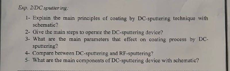 Exp. 2/DC sputtering:
1- Explain the main principles of coating by DC-sputtering technique with
schematic?
2- Give the main steps to operate the DC-sputtering device?
3- What are the main parameters that effect on coating process by DC-
sputtering?
4- Compare between DC-sputtering and RF-sputtering?
5- What are the main components of DC-sputtering device with schematic?
