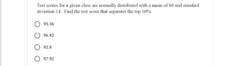 Test scores for a given class are normally distributed with a mean of 80 and standard
deviation 14. Find the test score that separates the top 10%.
95.36
96.42
O 92.8
O 97.92
