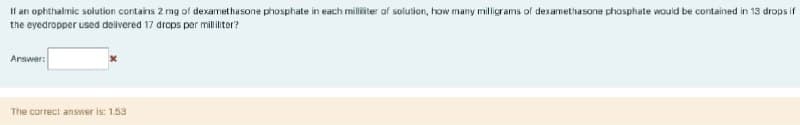 If an ophthalmic solution contains 2 mg of dexamethasone phosphate in each milliter of solution, how many milligrams of dexamethasone phosphate wouid be contained in 13 drops if
the eyedropper used delivered 17 drops per milliliter?
Arswer:
The correct answer is: 1.53
