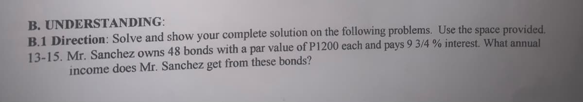B. UNDERSTANDING:
B.1 Direction: Solve and show your complete solution on the following problems. Use the space provided.
13-15. Mr. Sanchez owns 48 bonds with a par value of P1200 each and pays 9 3/4 % interest. What annual
income does Mr. Sanchez get from these bonds?
