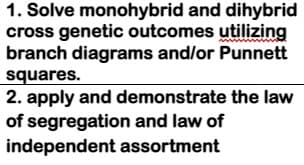 1. Solve monohybrid and dihybrid
cross genetic outcomes utilizing
branch diagrams and/or Punnett
squares.
2. apply and demonstrate the law
of segregation and law of
independent assortment
