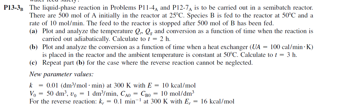 P13-3B The liquid-phase reaction in Problems P11-4A and P12-7A is to be carried out in a semibatch reactor.
There are 500 mol of A initially in the reactor at 25°C. Species B is fed to the reactor at 50°C and a
rate of 10 mol/min. The feed to the reactor is stopped after 500 mol of B has been fed.
(a) Plot and analyze the temperature Q, Q̟ and conversion as a function of time when the reaction is
carried out adiabatically. Calculate to t = 2 h.
(b) Plot and analyze the conversion as a function of time when a heat exchanger (UA = 100 cal/min · K)
is placed in the reactor and the ambient temperature is constant at 50°C. Calculate to t = 3 h.
(c) Repeat part (b) for the case where the reverse reaction cannot be neglected.
New parameter values:
0.01 (dm³/mol · min) at 300 K with E = 10 kcal/mol
V, = 50 dm³, v, = 1 dm/min, CA0 = CB0 = 10 mol/dm³
For the reverse reaction: k, = 0.1 min¬1 at 300 K with E,
k
= 16 kcal/mol
