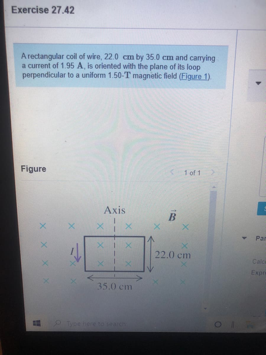 Exercise 27.42
A rectangular coil of wire, 22.0 cm by 35.0 cm and carrying
a current of 1.95 A, is oriented with the plane of its loop
perpendicular to a uniform 1.50-T magnetic field (Figure 1).
Figure
1 of 1
Axis
Par
22.0 cm
Calco
Expre
35.0 cm
Type here to search
