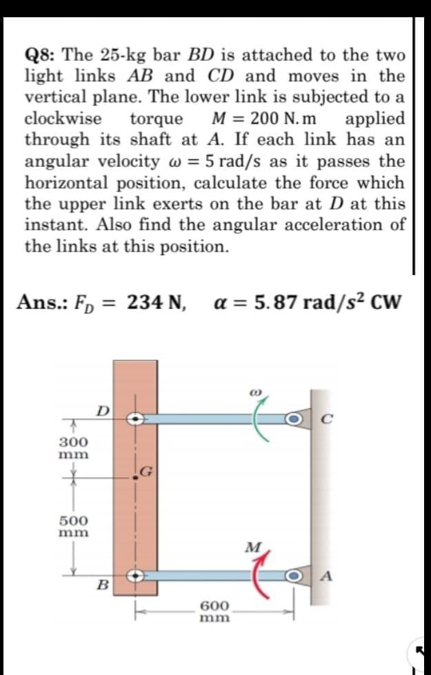 Q8: The 25-kg bar BD is attached to the two
light links AB and CD and moves in the
vertical plane. The lower link is subjected to a
clockwise torque M = 200 N. m applied
through its shaft at A. If each link has an
angular velocity w = 5 rad/s as it passes the
horizontal position, calculate the force which
the upper link exerts on the bar at D at this
instant. Also find the angular acceleration of
the links at this position.
Ans.: F, = 234 N, a = 5.87 rad/s² CW
D
300
mm
500
mm
M
B
600
mm
