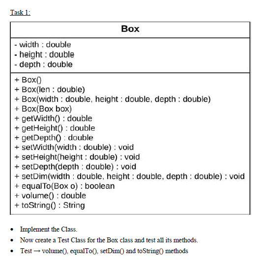 Task 1:
Box
- width : double
- height : double
- depth : double
+ Box()
+ Box(len : double)
+ Box(width : double, height : double, depth : double)
+ Box(Box box)
+ getWidth() : double
+ getHeight() : double
+ getDepth() : double
+ setWidth(width : double) : void
+ setHeight(height : double) : void
+ setDepth(depth : double) : void
+ setDim(width : double, height : double, depth : double) : void
+ equalTo(Box o) : boolean
+ volume() : double
+ toString() : String
• Implement the Class.
• Now create a Test Class for the Box class and test all its methods.
• Test – volume0. equalTo(, setDim0 and toString() methods
