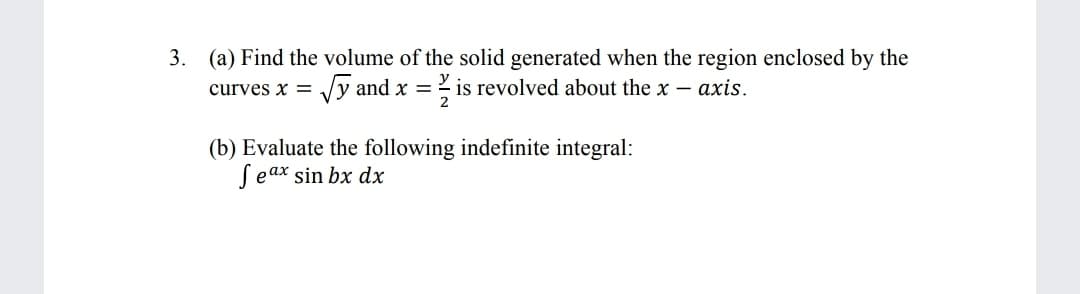 3. (a) Find the volume of the solid generated when the region enclosed by the
curves x = /y and x =- is revolved about the x – axis.
%3D
(b) Evaluate the following indefinite integral:
Seax sin bx dx
