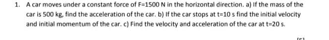 1. A car moves under a constant force of F=1500 N in the horizontal direction. a) If the mass of the
car is 500 kg, find the acceleration of the car. b) If the car stops at t=10 s find the initial velocity
and initial momentum of the car. c) Find the velocity and acceleration of the car at t=20 s.

