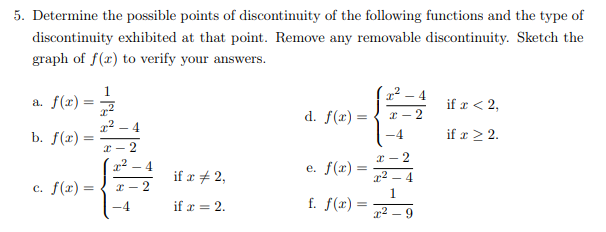 5. Determine the possible points of discontinuity of the following functions and the type of
discontinuity exhibited at that point. Remove any removable discontinuity. Sketch the
graph of f(x) to verify your answers.
1
a. f(x)
4
if a < 2,
d. f(r) =
x - 2
x2 – 4
b. f(r)
-4
if x > 2.
* - 2
x - 2
4
if x + 2,
e. f(x) =
c. f(x) =
* - 2
1
f. f(x):
-4
if r = 2.
- 9
