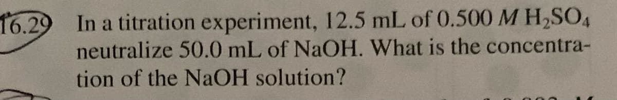 16.29 In a titration experiment, 12.5 mL of 0.500 M H,SO4
neutralize 50.0 mL of NaOH. What is the concentra-
tion of the NAOH solution?
