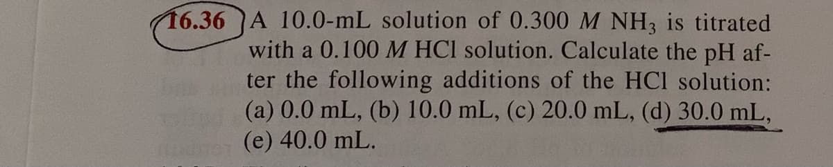 16.36 A 10.0-mL solution of 0.300 M NH3 is titrated
with a 0.100 M HCI solution. Calculate the pH af-
ter the following additions of the HCl solution:
(a) 0.0 mL, (b) 10.0 mL, (c) 20.0 mL, (d) 30.0 mL,
(e) 40.0 mL.
