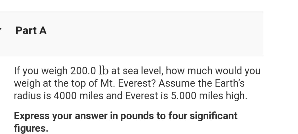 Part A
If you weigh 200.0 lb at sea level, how much would you
weigh at the top of Mt. Everest? Assume the Earth's
radius is 4000 miles and Everest is 5.000 miles high.
Express your answer in pounds to four significant
figures.
