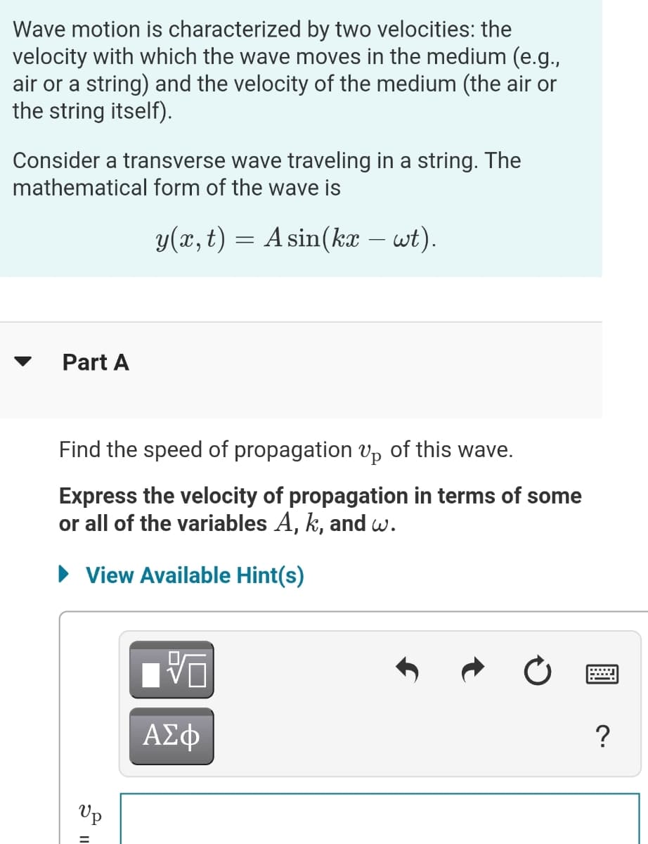 Wave motion is characterized by two velocities: the
velocity with which the wave moves in the medium (e.g.,
air or a string) and the velocity of the medium (the air or
the string itself).
Consider a transverse wave traveling in a string. The
mathematical form of the wave is
y(x, t) = A sin(kæ – wt)
Part A
Find the speed of propagation Vp of this wave.
Express the velocity of propagation in terms of some
or all of the variables A, k, and w.
• View Available Hint(s)
ΑΣφ
?
Vp
