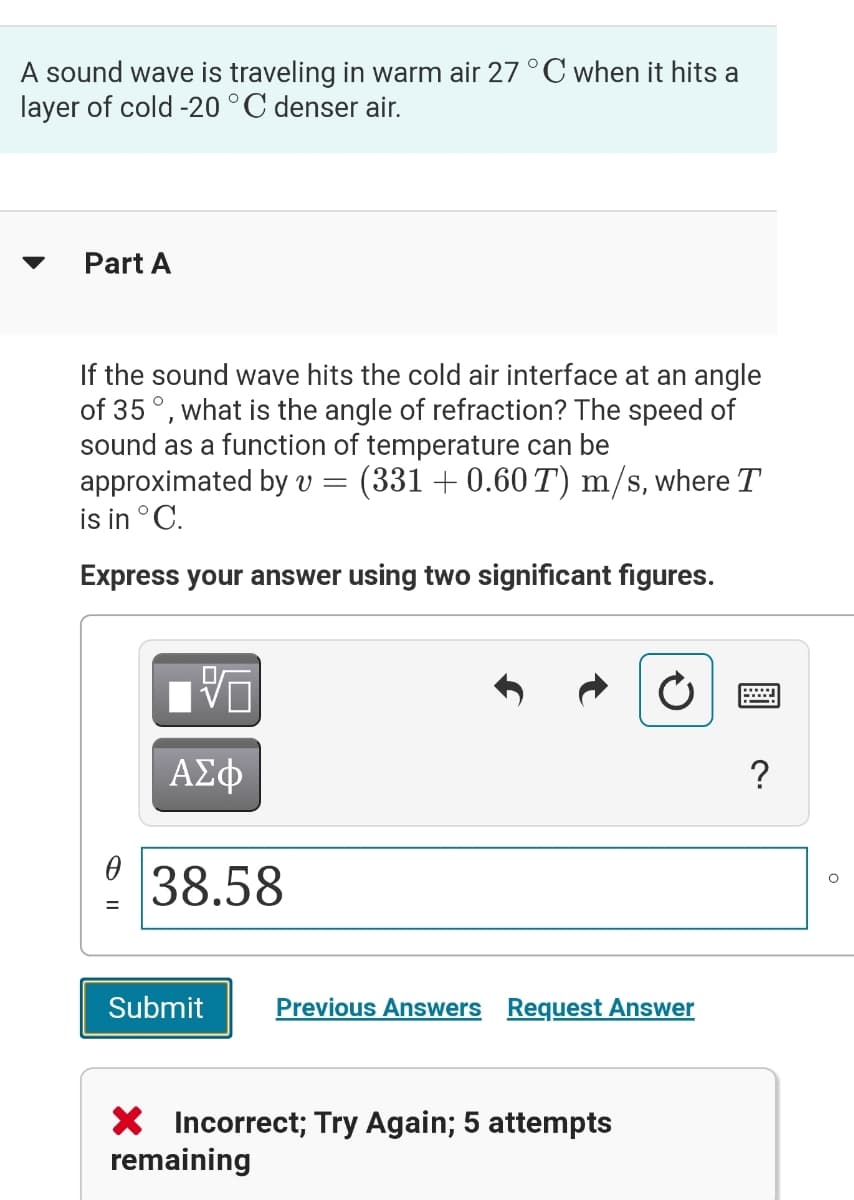 A sound wave is traveling in warm air 27 °C when it hits a
layer of cold -20 °C denser air.
Part A
If the sound wave hits the cold air interface at an angle
of 35°, what is the angle of refraction? The speed of
sound as a function of temperature can be
approximated by v =
is in °C.
(331 + 0.60 T) m/s, where T
Express your answer using two significant figures.
ΑΣφ
?
38.58
Submit
Previous Answers Request Answer
X Incorrect; Try Again; 5 attempts
remaining
