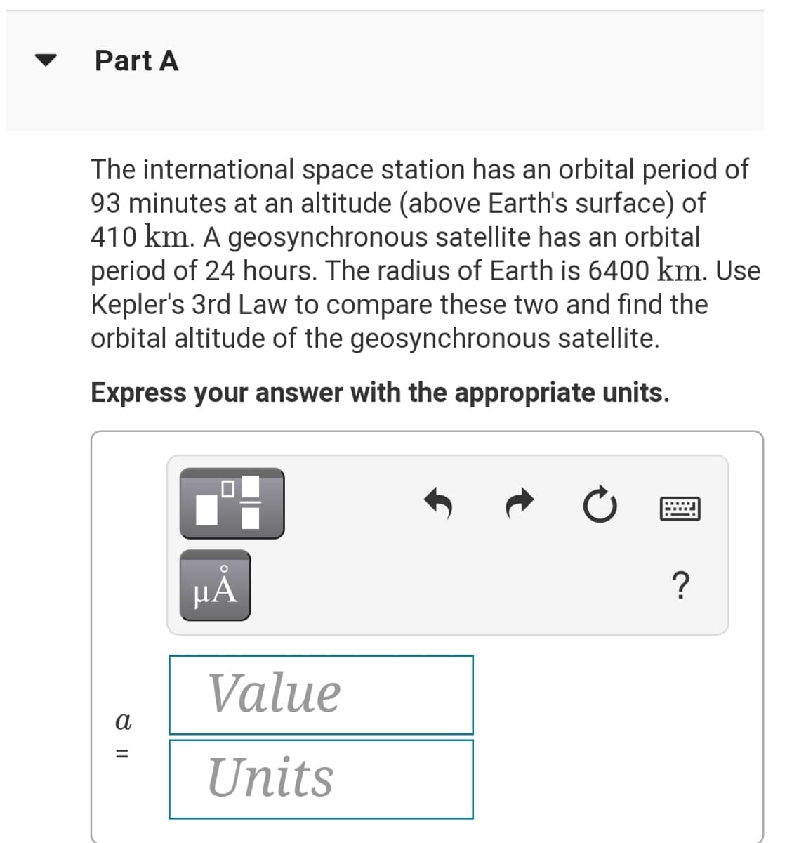 Part A
The international space station has an orbital period of
93 minutes at an altitude (above Earth's surface) of
410 km. A geosynchronous satellite has an orbital
period of 24 hours. The radius of Earth is 6400 km. Use
Kepler's 3rd Law to compare these two and find the
orbital altitude of the geosynchronous satellite.
Express your answer with the appropriate units.
HA
?
Value
a
Units

