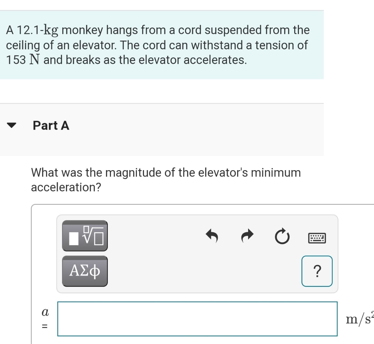 A 12.1-kg monkey hangs from a cord suspended from the
ceiling of an elevator. The cord can withstand a tension of
153 N and breaks as the elevator accelerates.
Part A
What was the magnitude of the elevator's minimum
acceleration?
ΑΣφ
?
a
m/s-
%3D
