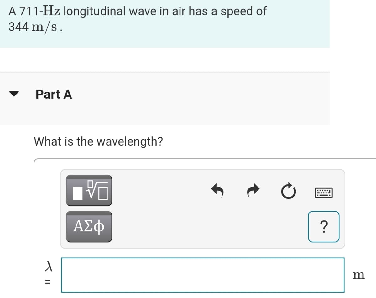 A 711-Hz longitudinal wave in air has a speed of
344 m/s.
Part A
What is the wavelength?
ΑΣφ
?
II
