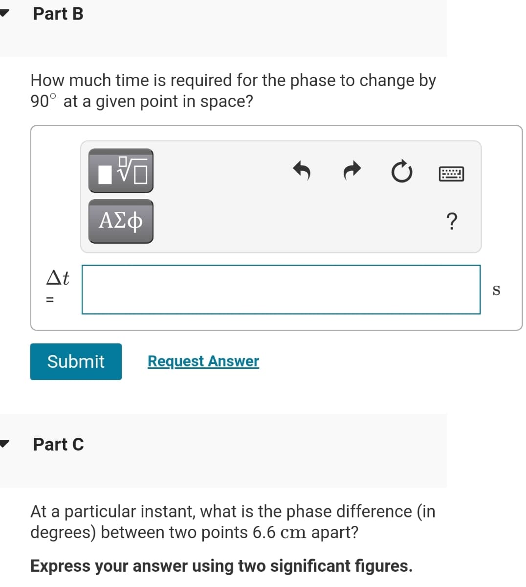 Part B
How much time is required for the phase to change by
90° at a given point in space?
At
S
Submit
Request Answer
Part C
At a particular instant, what is the phase difference (in
degrees) between two points 6.6 cm apart?
Express your answer using two significant figures.
